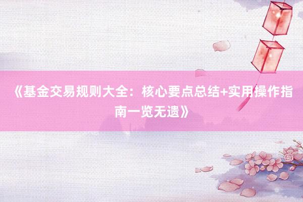 《基金交易规则大全：核心要点总结+实用操作指南一览无遗》
