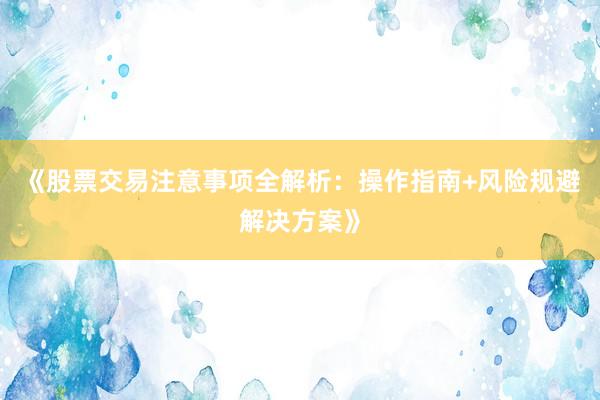 《股票交易注意事项全解析：操作指南+风险规避解决方案》