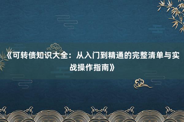 《可转债知识大全：从入门到精通的完整清单与实战操作指南》