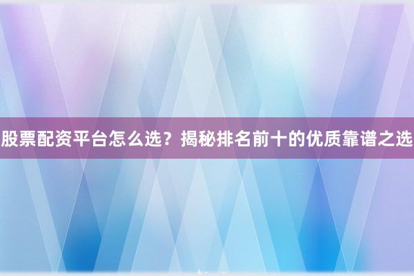 股票配资平台怎么选？揭秘排名前十的优质靠谱之选