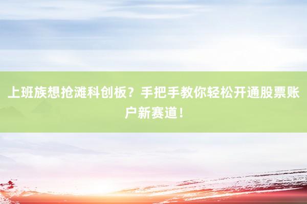 上班族想抢滩科创板？手把手教你轻松开通股票账户新赛道！