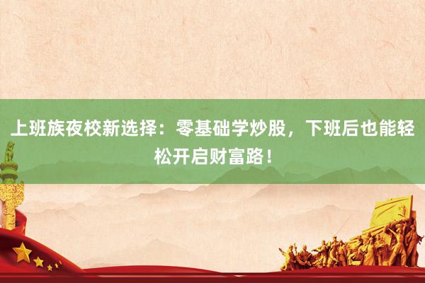 上班族夜校新选择：零基础学炒股，下班后也能轻松开启财富路！