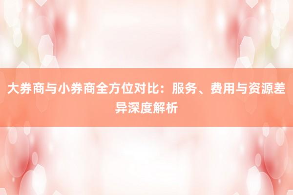 大券商与小券商全方位对比：服务、费用与资源差异深度解析