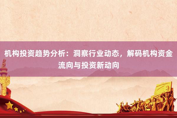 机构投资趋势分析：洞察行业动态，解码机构资金流向与投资新动向