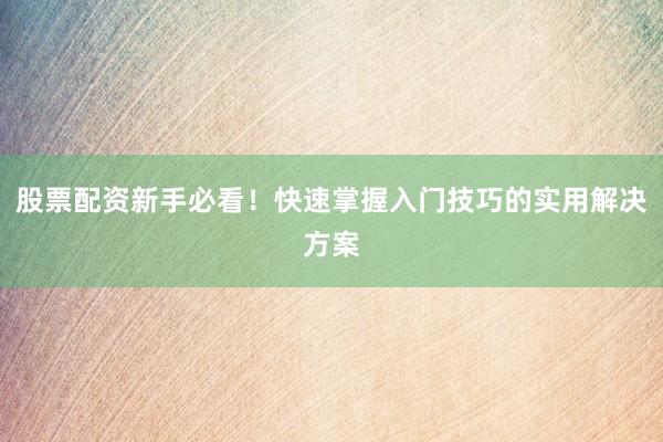 股票配资新手必看！快速掌握入门技巧的实用解决方案