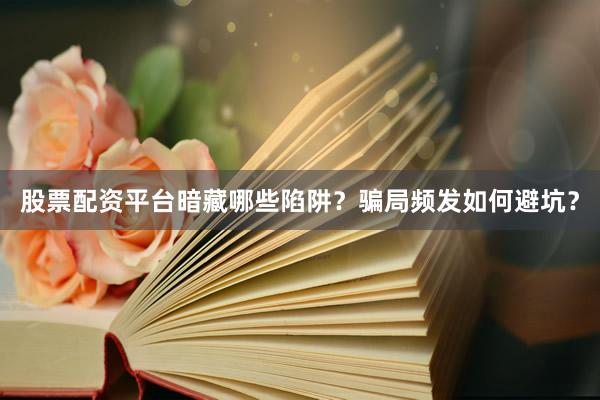 股票配资平台暗藏哪些陷阱？骗局频发如何避坑？