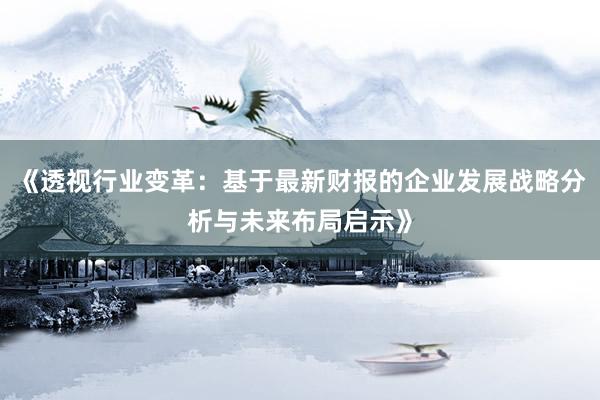 《透视行业变革：基于最新财报的企业发展战略分析与未来布局启示》