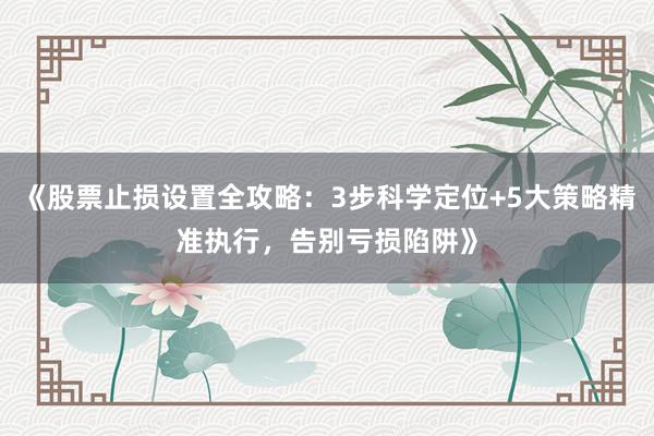 《股票止损设置全攻略：3步科学定位+5大策略精准执行，告别亏损陷阱》