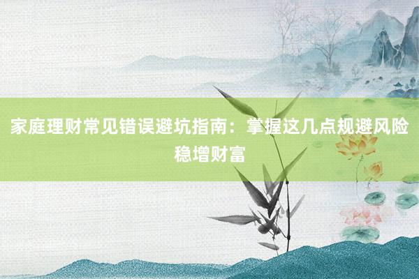 家庭理财常见错误避坑指南：掌握这几点规避风险稳增财富