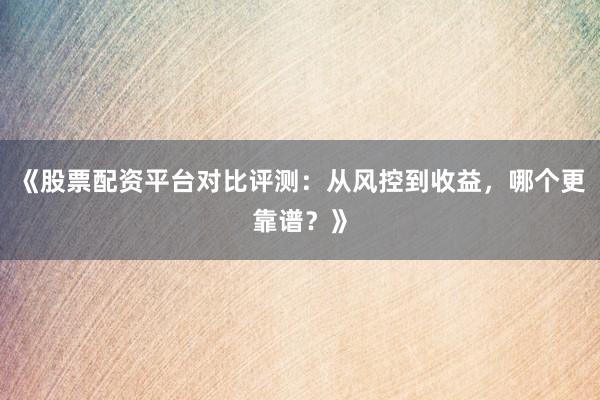《股票配资平台对比评测：从风控到收益，哪个更靠谱？》