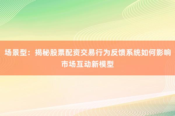 场景型：揭秘股票配资交易行为反馈系统如何影响市场互动新模型