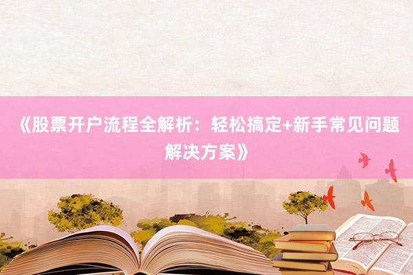 《股票开户流程全解析：轻松搞定+新手常见问题解决方案》