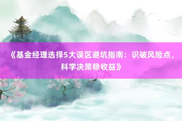 《基金经理选择5大误区避坑指南：识破风险点，科学决策稳收益》