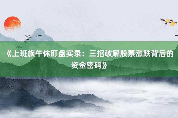《上班族午休盯盘实录：三招破解股票涨跌背后的资金密码》