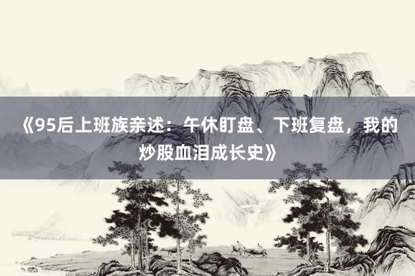 《95后上班族亲述：午休盯盘、下班复盘，我的炒股血泪成长史》