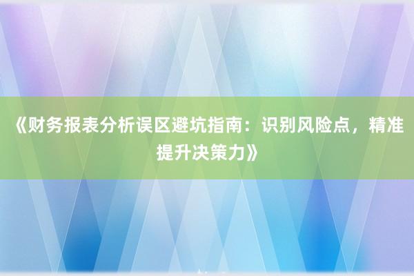 《财务报表分析误区避坑指南：识别风险点，精准提升决策力》
