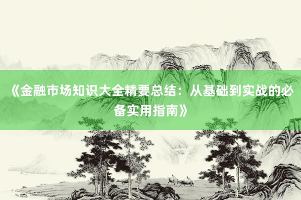 《金融市场知识大全精要总结：从基础到实战的必备实用指南》
