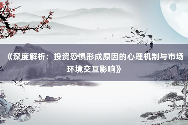 《深度解析：投资恐惧形成原因的心理机制与市场环境交互影响》