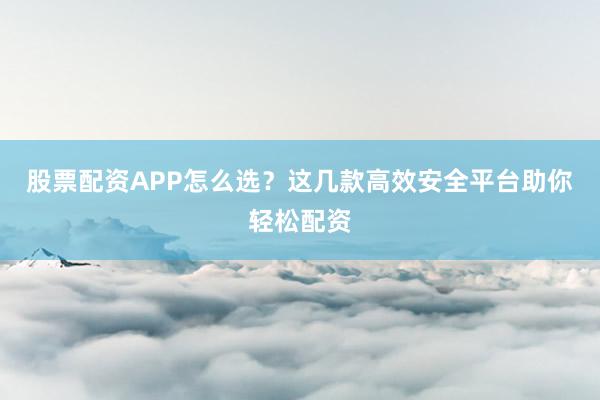 股票配资APP怎么选？这几款高效安全平台助你轻松配资