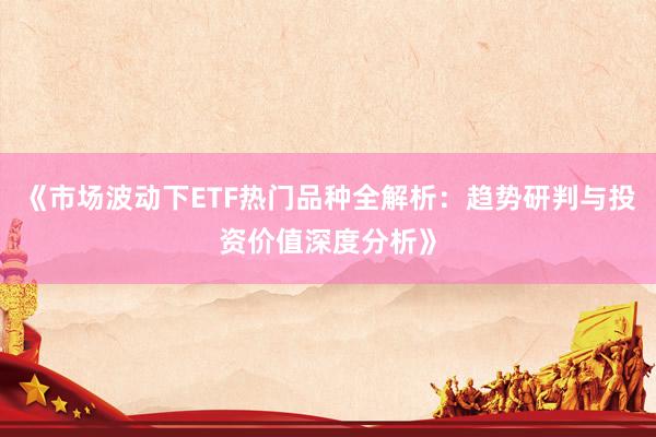 《市场波动下ETF热门品种全解析：趋势研判与投资价值深度分析》