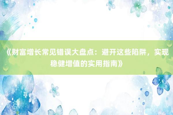 《财富增长常见错误大盘点：避开这些陷阱，实现稳健增值的实用指南》