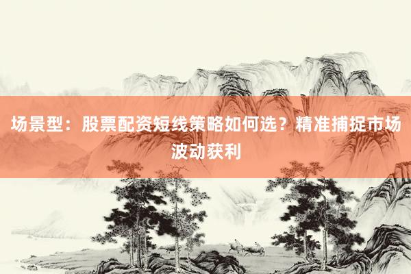 场景型：股票配资短线策略如何选？精准捕捉市场波动获利