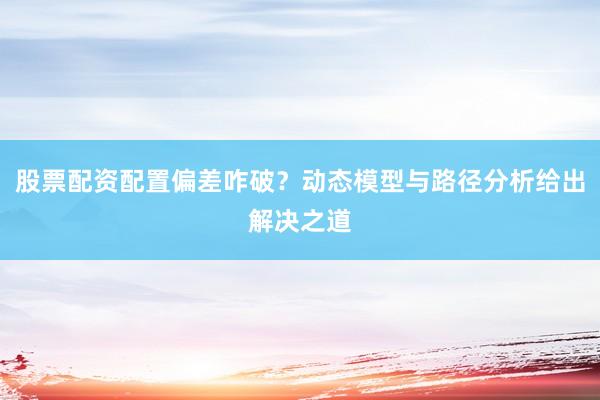 股票配资配置偏差咋破？动态模型与路径分析给出解决之道