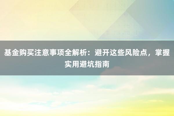 基金购买注意事项全解析：避开这些风险点，掌握实用避坑指南