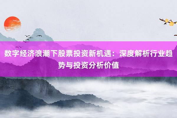 数字经济浪潮下股票投资新机遇：深度解析行业趋势与投资分析价值